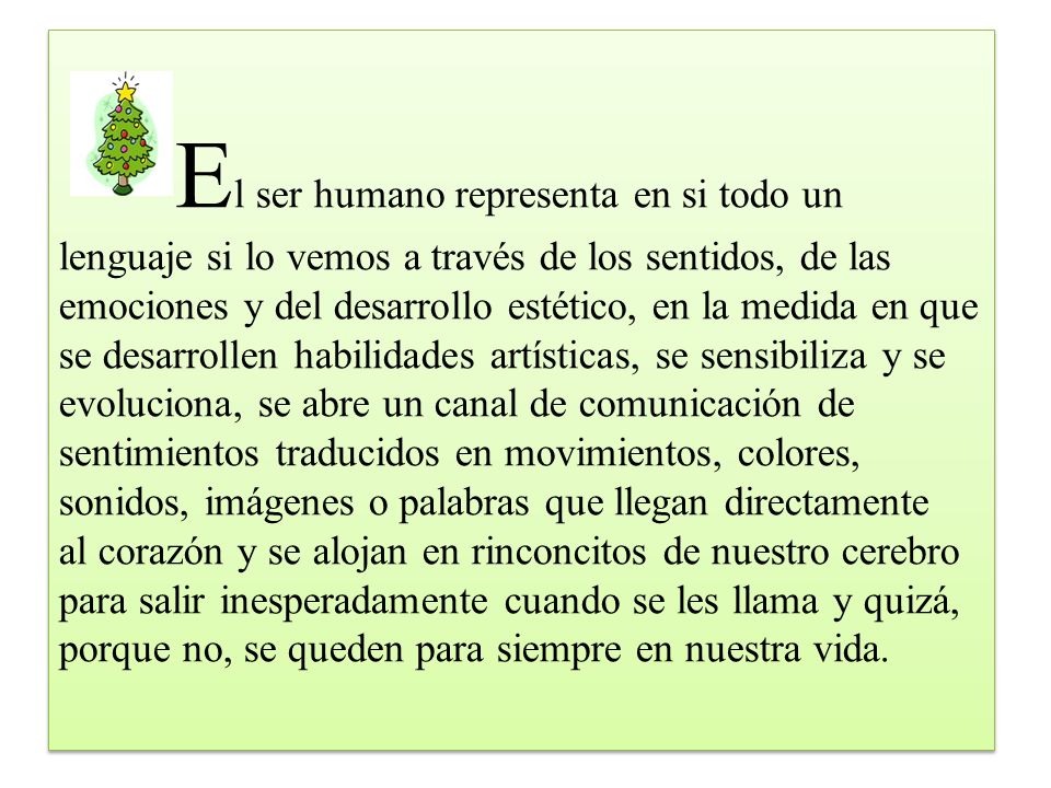 El ser humano representa en si todo un lenguaje si lo vemos a través de los sentidos, de las emociones y del desarrollo estético, en la medida en que se desarrollen habilidades artísticas, se sensibiliza y se evoluciona, se abre un canal de comunicación de sentimientos traducidos en movimientos, colores, sonidos, imágenes o palabras que llegan directamente al corazón y se alojan en rinconcitos de nuestro cerebro para salir inesperadamente cuando se les llama y quizá, porque no, se queden para siempre en nuestra vida.