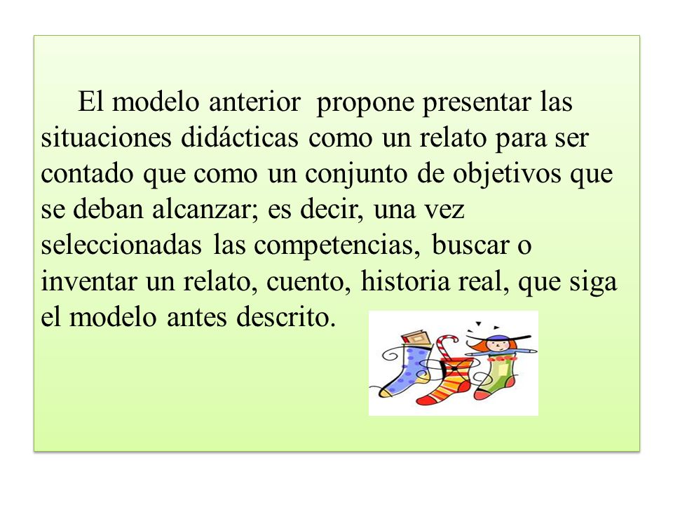El modelo anterior propone presentar las situaciones didácticas como un relato para ser contado que como un conjunto de objetivos que se deban alcanzar; es decir, una vez seleccionadas las competencias, buscar o inventar un relato, cuento, historia real, que siga el modelo antes descrito.