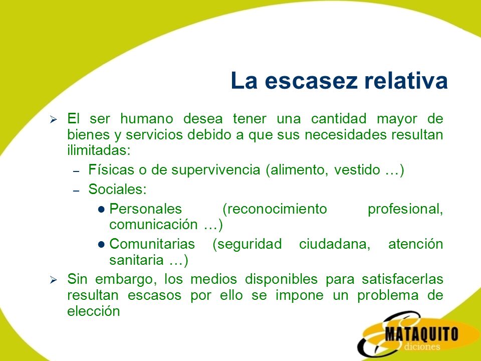 La escasez relativa El ser humano desea tener una cantidad mayor de bienes y servicios debido a que sus necesidades resultan ilimitadas: