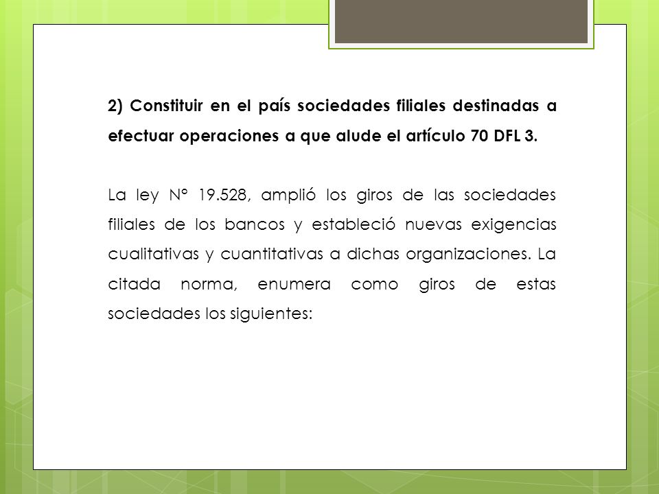 2) Constituir en el país sociedades filiales destinadas a efectuar operaciones a que alude el artículo 70 DFL 3.