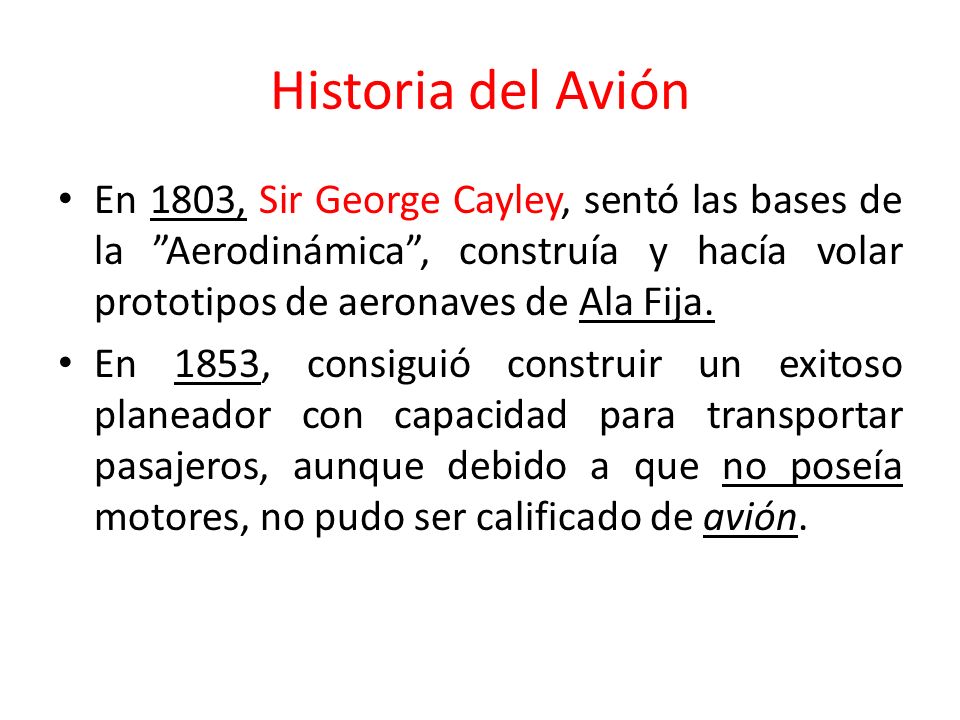 Historia del Avión En 1803, Sir George Cayley, sentó las bases de la Aerodinámica , construía y hacía volar prototipos de aeronaves de Ala Fija.