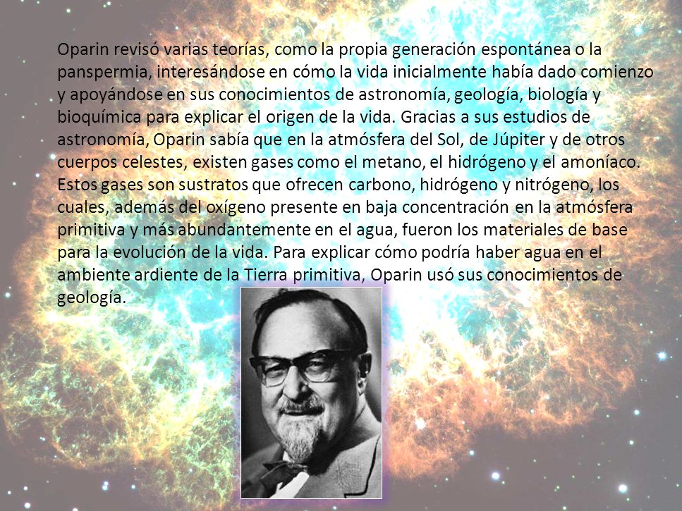 Oparin revisó varias teorías, como la propia generación espontánea o la panspermia, interesándose en cómo la vida inicialmente había dado comienzo y apoyándose en sus conocimientos de astronomía, geología, biología y bioquímica para explicar el origen de la vida.