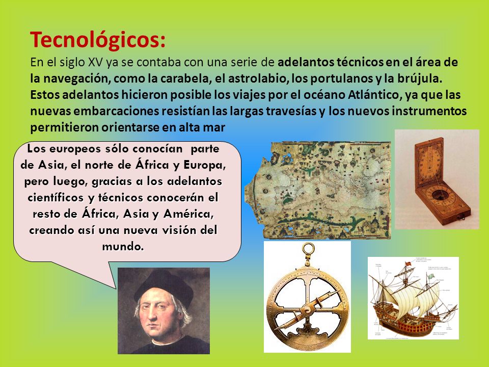 Tecnológicos: En el siglo XV ya se contaba con una serie de adelantos técnicos en el área de la navegación, como la carabela, el astrolabio, los portulanos y la brújula. Estos adelantos hicieron posible los viajes por el océano Atlántico, ya que las nuevas embarcaciones resistían las largas travesías y los nuevos instrumentos permitieron orientarse en alta mar