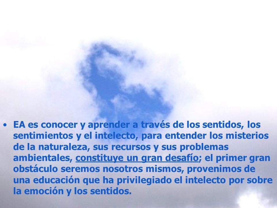 EA es conocer y aprender a través de los sentidos, los sentimientos y el intelecto, para entender los misterios de la naturaleza, sus recursos y sus problemas ambientales, constituye un gran desafío; el primer gran obstáculo seremos nosotros mismos, provenimos de una educación que ha privilegiado el intelecto por sobre la emoción y los sentidos.
