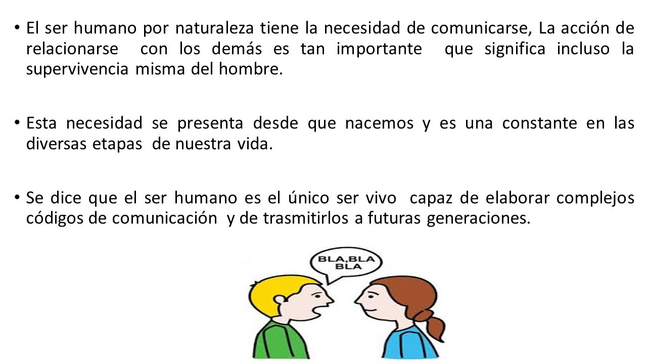 El ser humano por naturaleza tiene la necesidad de comunicarse, La acción de relacionarse con los demás es tan importante que significa incluso la supervivencia misma del hombre.