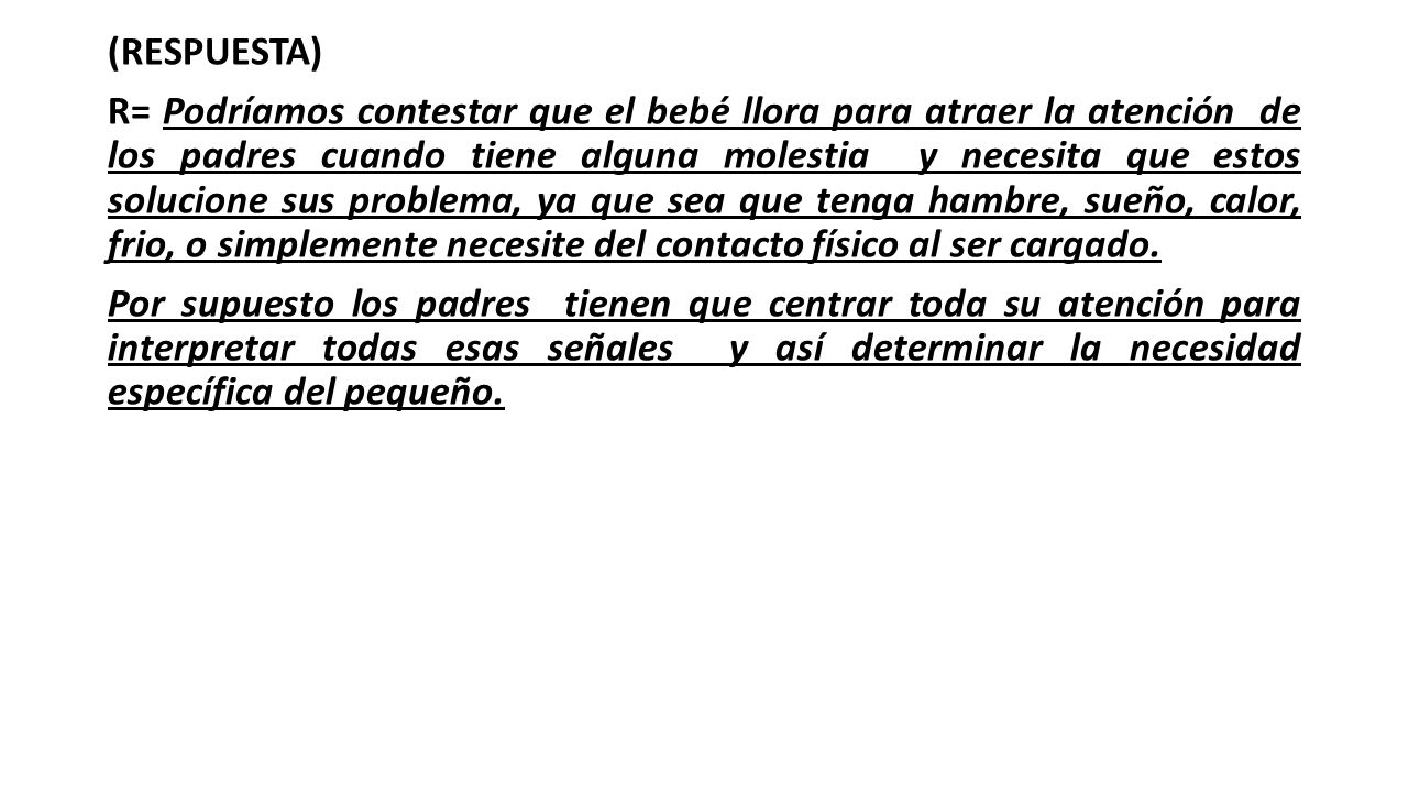 (RESPUESTA) R= Podríamos contestar que el bebé llora para atraer la atención de los padres cuando tiene alguna molestia y necesita que estos solucione sus problema, ya que sea que tenga hambre, sueño, calor, frio, o simplemente necesite del contacto físico al ser cargado.