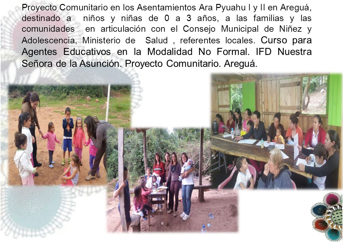 Proyecto Comunitario en los Asentamientos Ara Pyuahu I y II en Areguá, destinado a niños y niñas de 0 a 3 años, a las familias y las comunidades en articulación con el Consejo Municipal de Niñez y Adolescencia, Ministerio de Salud , referentes locales.