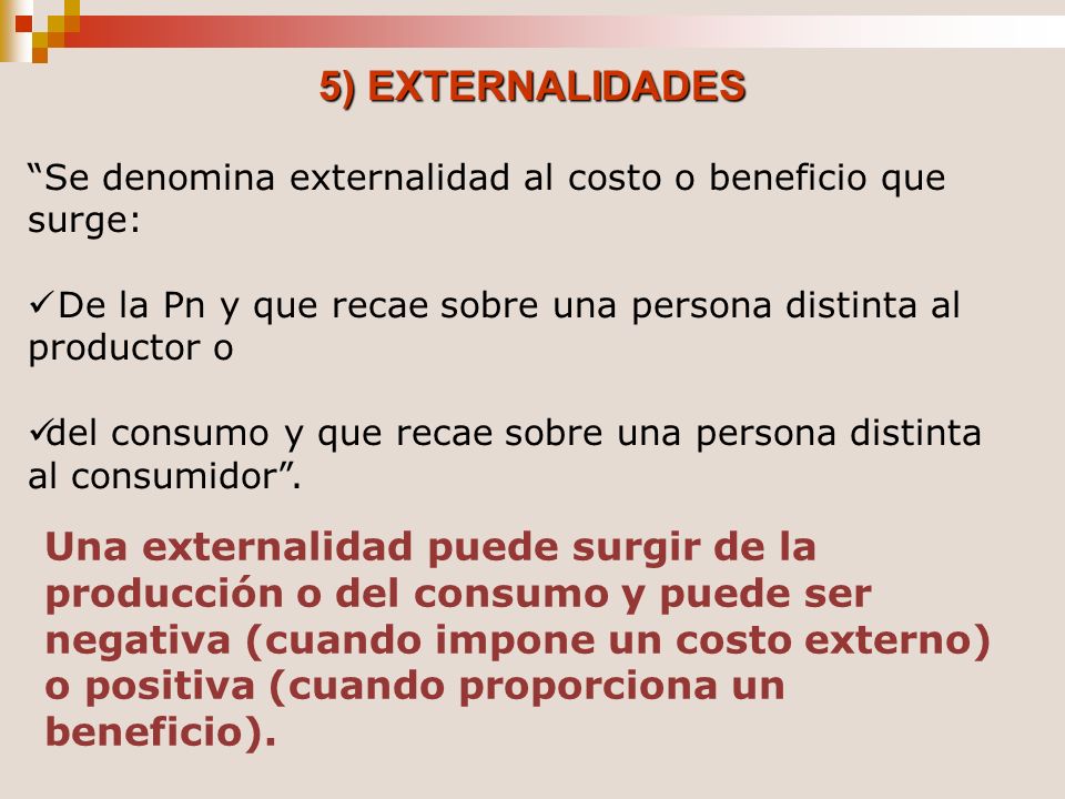 5) EXTERNALIDADES Se denomina externalidad al costo o beneficio que surge: De la Pn y que recae sobre una persona distinta al productor o.
