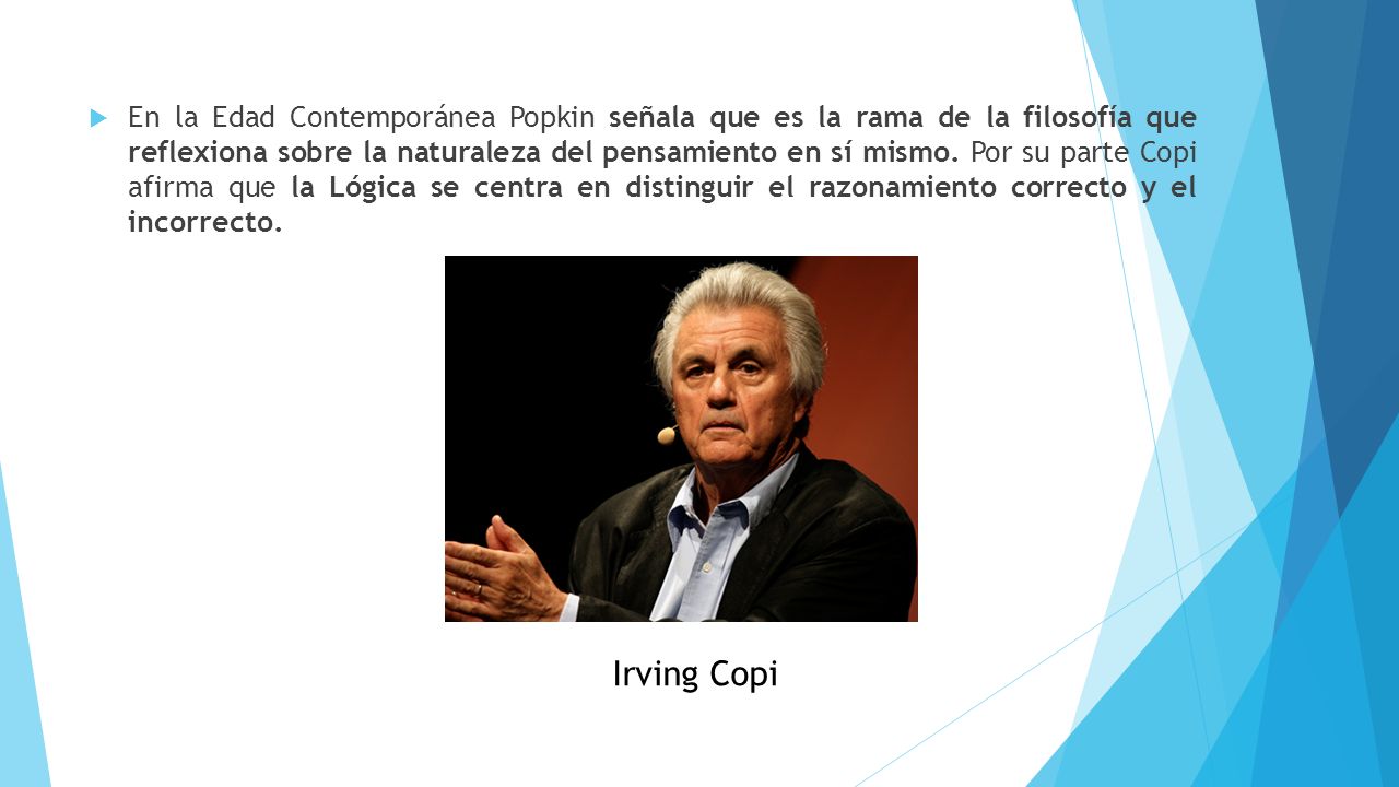 En la Edad Contemporánea Popkin señala que es la rama de la filosofía que reflexiona sobre la naturaleza del pensamiento en sí mismo. Por su parte Copi afirma que la Lógica se centra en distinguir el razonamiento correcto y el incorrecto.