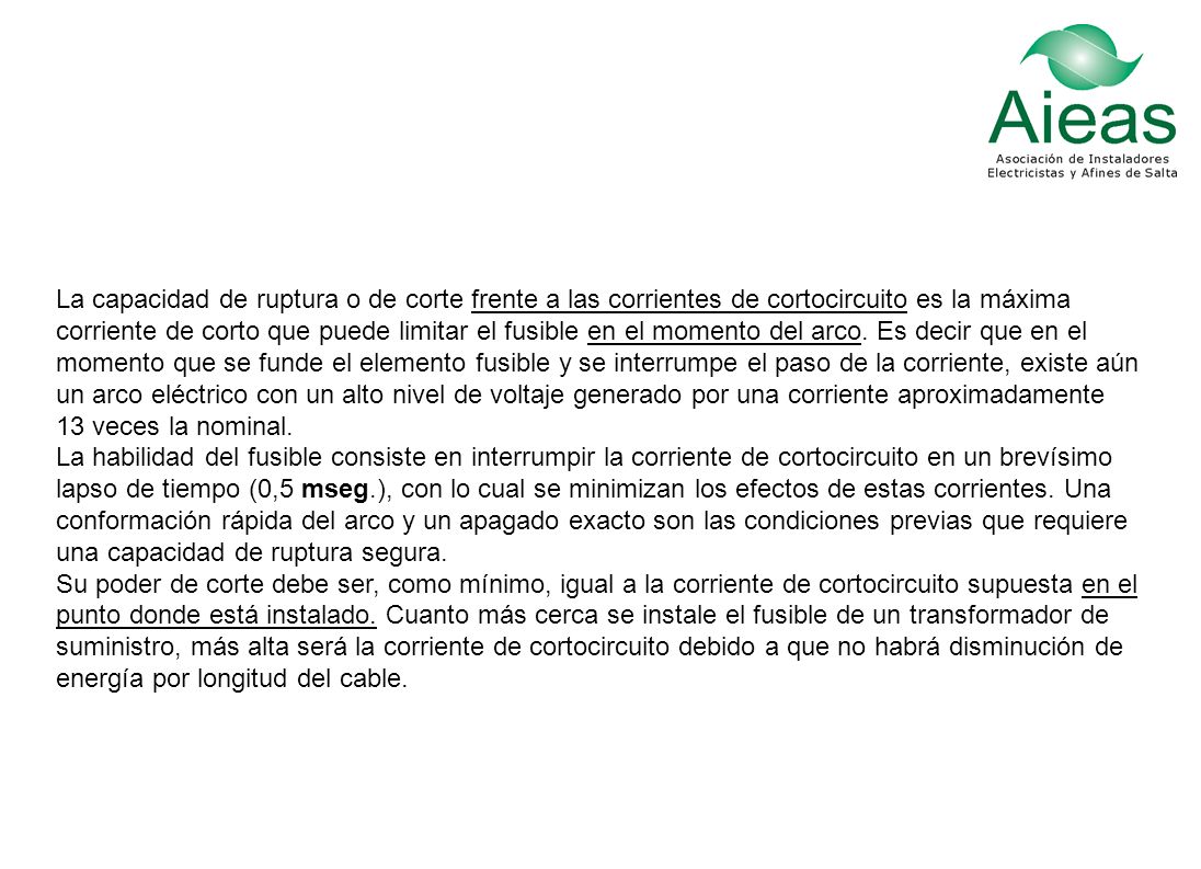 La capacidad de ruptura o de corte frente a las corrientes de cortocircuito es la máxima corriente de corto que puede limitar el fusible en el momento del arco. Es decir que en el momento que se funde el elemento fusible y se interrumpe el paso de la corriente, existe aún un arco eléctrico con un alto nivel de voltaje generado por una corriente aproximadamente 13 veces la nominal. La habilidad del fusible consiste en interrumpir la corriente de cortocircuito en un brevísimo lapso de tiempo (0,5 mseg.), con lo cual se minimizan los efectos de estas corrientes. Una conformación rápida del arco y un apagado exacto son las condiciones previas que requiere una capacidad de ruptura segura.