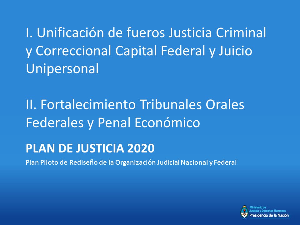 I. Unificación de fueros Justicia Criminal y Correccional Capital Federal y Juicio Unipersonal II. Fortalecimiento Tribunales Orales Federales y Penal Económico