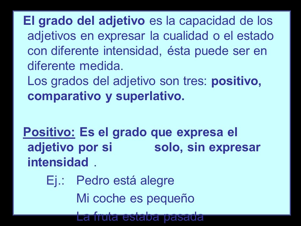 El grado del adjetivo es la capacidad de los adjetivos en expresar la cualidad o el estado con diferente intensidad, ésta puede ser en diferente medida. Los grados del adjetivo son tres: positivo, comparativo y superlativo.