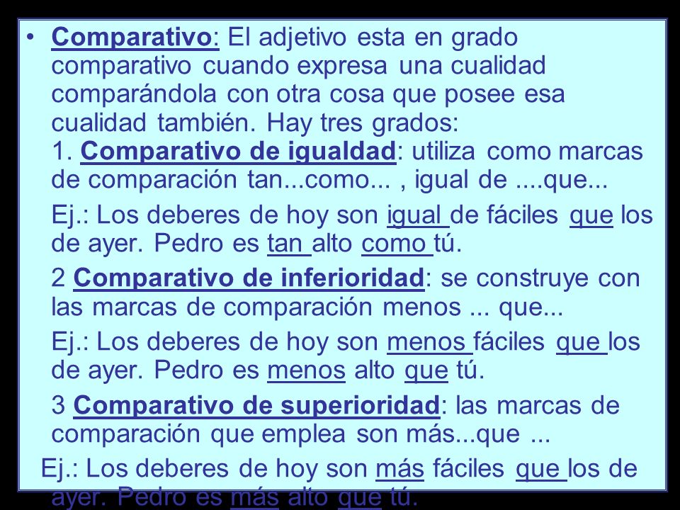 Comparativo: El adjetivo esta en grado comparativo cuando expresa una cualidad comparándola con otra cosa que posee esa cualidad también. Hay tres grados: 1. Comparativo de igualdad: utiliza como marcas de comparación tan...como... , igual de ....que...