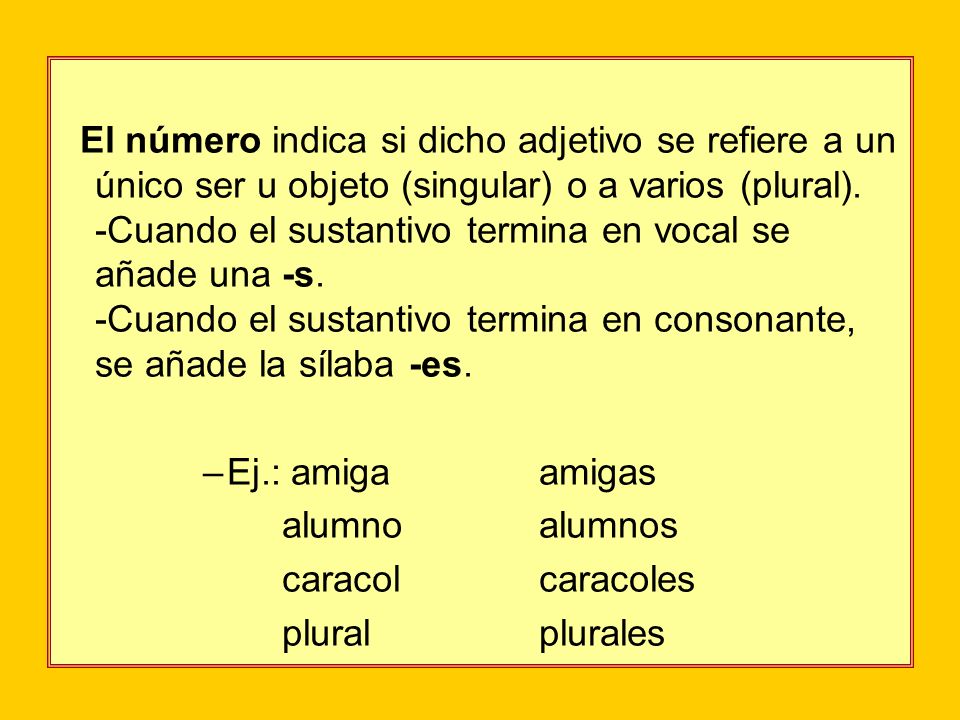 El número indica si dicho adjetivo se refiere a un único ser u objeto (singular) o a varios (plural). -Cuando el sustantivo termina en vocal se añade una -s. -Cuando el sustantivo termina en consonante, se añade la sílaba -es.