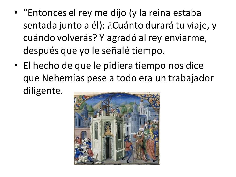 Entonces el rey me dijo (y la reina estaba sentada junto a él): ¿Cuánto durará tu viaje, y cuándo volverás Y agradó al rey enviarme, después que yo le señalé tiempo.