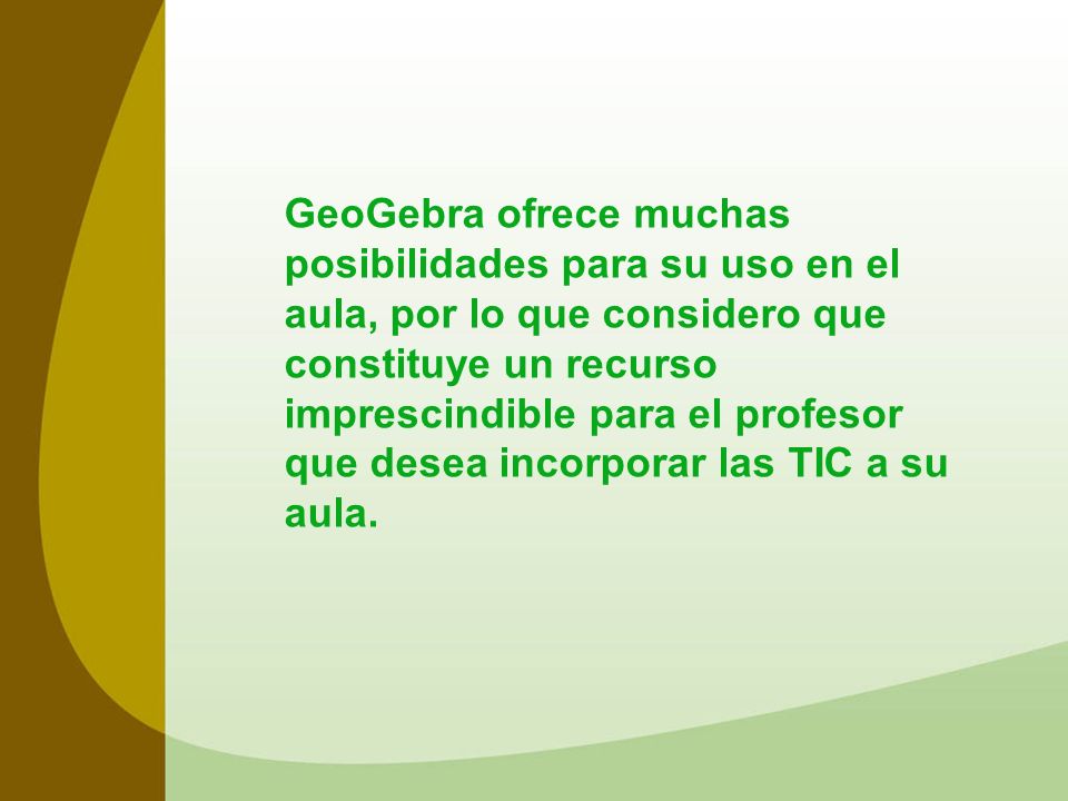 GeoGebra ofrece muchas posibilidades para su uso en el aula, por lo que considero que constituye un recurso imprescindible para el profesor que desea incorporar las TIC a su aula.