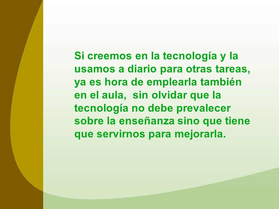 Si creemos en la tecnología y la usamos a diario para otras tareas, ya es hora de emplearla también en el aula, sin olvidar que la tecnología no debe prevalecer sobre la enseñanza sino que tiene que servirnos para mejorarla.