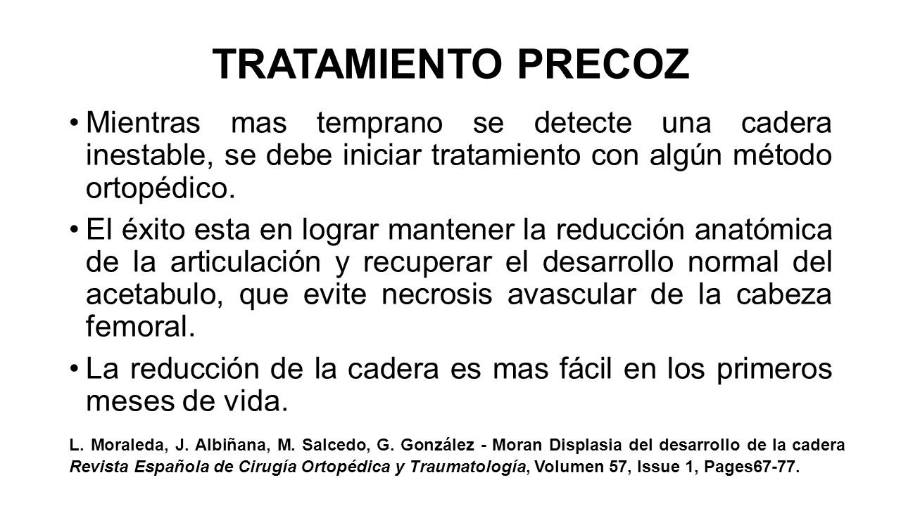 TRATAMIENTO PRECOZ Mientras mas temprano se detecte una cadera inestable, se debe iniciar tratamiento con algún método ortopédico.