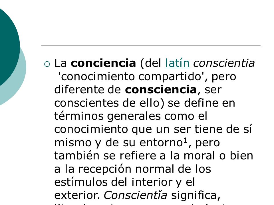 La conciencia (del latín conscientia conocimiento compartido , pero diferente de consciencia, ser conscientes de ello) se define en términos generales como el conocimiento que un ser tiene de sí mismo y de su entorno1, pero también se refiere a la moral o bien a la recepción normal de los estímulos del interior y el exterior. Conscientĭa significa, literalmente, «con conocimiento» (del latín cum scientĭa).