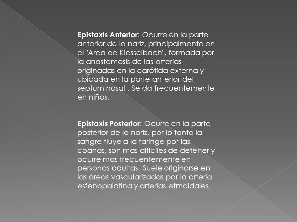 Epistaxis Anterior: Ocurre en la parte anterior de la nariz, principalmente en el Area de Kiesselbach , formada por la anastomosis de las arterias originadas en la carótida externa y ubicada en la parte anterior del septum nasal . Se da frecuentemente en niños.