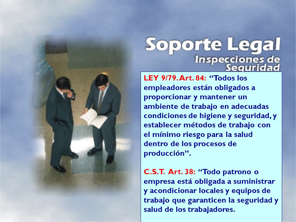 LEY 9/79. Art. 84: Todos los empleadores están obligados a proporcionar y mantener un ambiente de trabajo en adecuadas condiciones de higiene y seguridad, y establecer métodos de trabajo con el mínimo riesgo para la salud dentro de los procesos de producción .