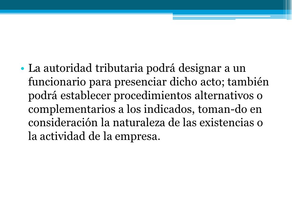 La autoridad tributaria podrá designar a un funcionario para presenciar dicho acto; también podrá establecer procedimientos alternativos o complementarios a los indicados, toman-do en consideración la naturaleza de las existencias o la actividad de la empresa.