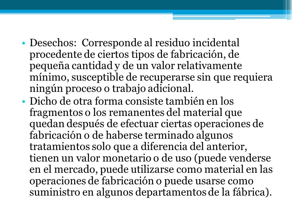 Desechos: Corresponde al residuo incidental procedente de ciertos tipos de fabricación, de pequeña cantidad y de un valor relativamente mínimo, susceptible de recuperarse sin que requiera ningún proceso o trabajo adicional.