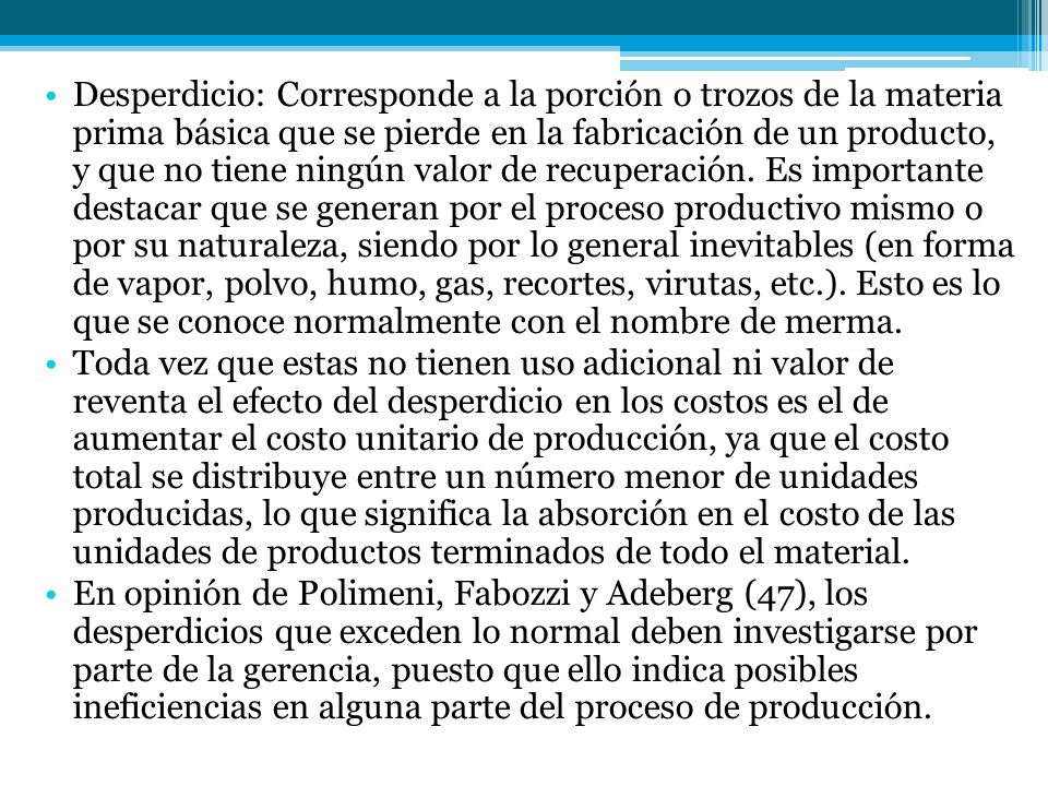 Desperdicio: Corresponde a la porción o trozos de la materia prima básica que se pierde en la fabricación de un producto, y que no tiene ningún valor de recuperación. Es importante destacar que se generan por el proceso productivo mismo o por su naturaleza, siendo por lo general inevitables (en forma de vapor, polvo, humo, gas, recortes, virutas, etc.). Esto es lo que se conoce normalmente con el nombre de merma.