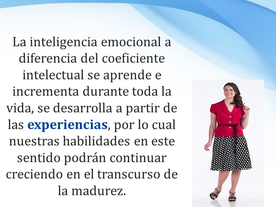 La inteligencia emocional a diferencia del coeficiente intelectual se aprende e incrementa durante toda la vida, se desarrolla a partir de las experiencias, por lo cual nuestras habilidades en este sentido podrán continuar creciendo en el transcurso de la madurez.