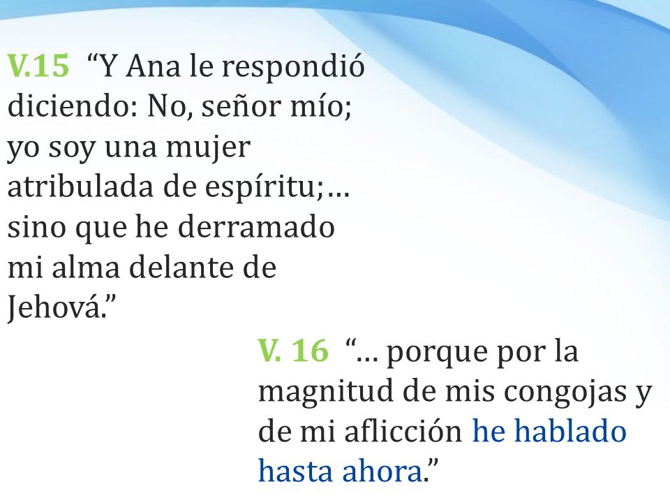 V.15 Y Ana le respondió diciendo: No, señor mío; yo soy una mujer atribulada de espíritu;… sino que he derramado mi alma delante de Jehová.