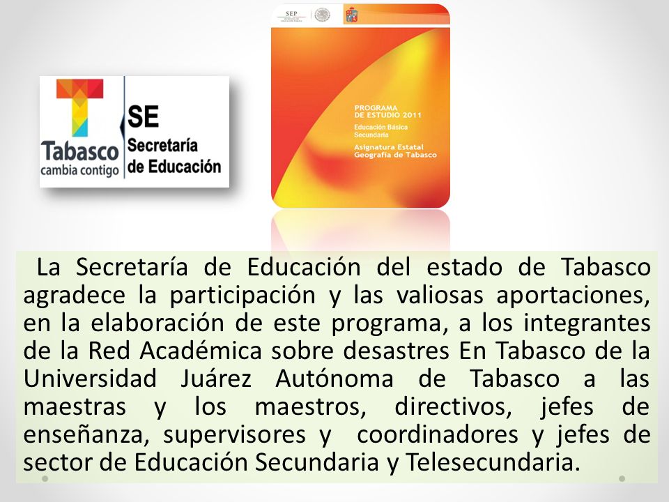 La Secretaría de Educación del estado de Tabasco agradece la participación y las valiosas aportaciones, en la elaboración de este programa, a los integrantes de la Red Académica sobre desastres En Tabasco de la Universidad Juárez Autónoma de Tabasco a las maestras y los maestros, directivos, jefes de enseñanza, supervisores y coordinadores y jefes de sector de Educación Secundaria y Telesecundaria.