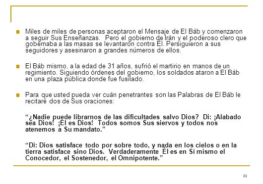 Miles de miles de personas aceptaron el Mensaje de El Báb y comenzaron a seguir Sus Enseñanzas. Pero el gobierno de Irán y el poderoso clero que gobernaba a las masas se levantaron contra Él. Persiguieron a sus seguidores y asesinaron a grandes números de ellos.