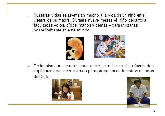 Nuestras vidas se asemejan mucho a la vida de un niño en el vientre de su madre. Durante nueve meses el niño desarrolla facultades –ojos, oídos, manos y demás – para utilizarlas posteriormente en este mundo.
