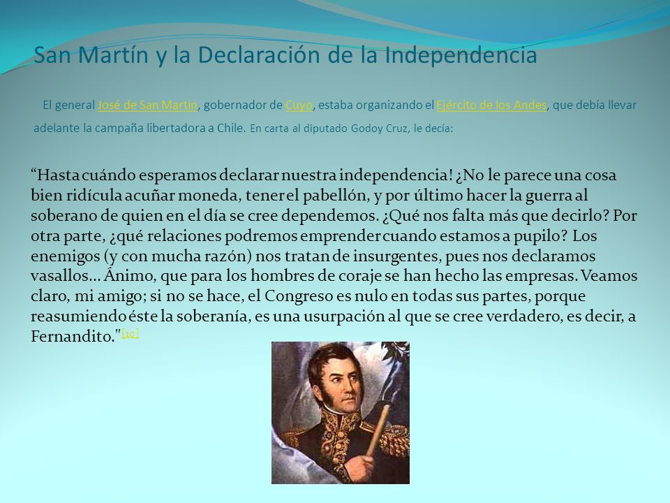 San Martín y la Declaración de la Independencia El general José de San Martín, gobernador de Cuyo, estaba organizando el Ejército de los Andes, que debía llevar adelante la campaña libertadora a Chile. En carta al diputado Godoy Cruz, le decía: