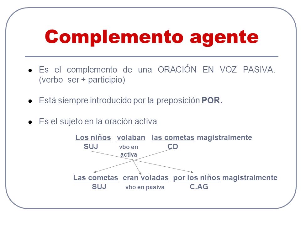 Complemento agente Es el complemento de una ORACIÓN EN VOZ PASIVA. (verbo ser + participio) Está siempre introducido por la preposición POR.