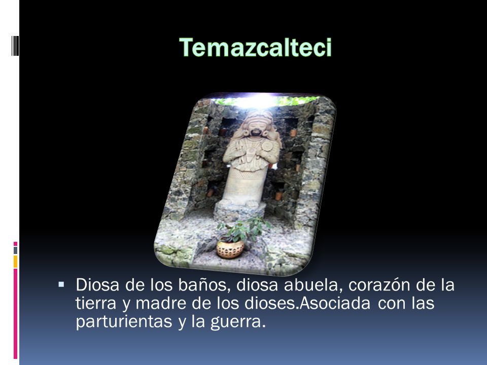 Temazcalteci Diosa de los baños, diosa abuela, corazón de la tierra y madre de los dioses.Asociada con las parturientas y la guerra.
