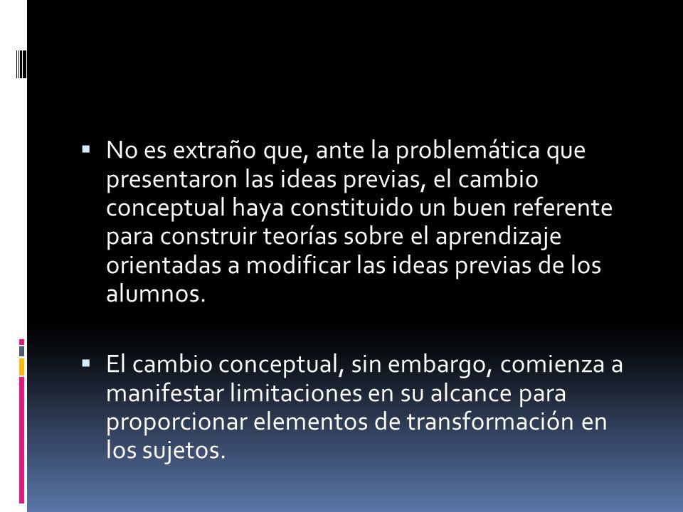 No es extraño que, ante la problemática que presentaron las ideas previas, el cambio conceptual haya constituido un buen referente para construir teorías sobre el aprendizaje orientadas a modificar las ideas previas de los alumnos.