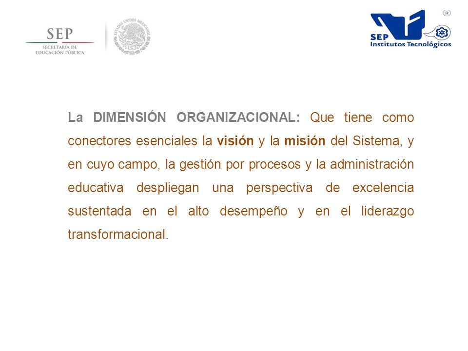 La DIMENSIÓN ORGANIZACIONAL: Que tiene como conectores esenciales la visión y la misión del Sistema, y en cuyo campo, la gestión por procesos y la administración educativa despliegan una perspectiva de excelencia sustentada en el alto desempeño y en el liderazgo transformacional.