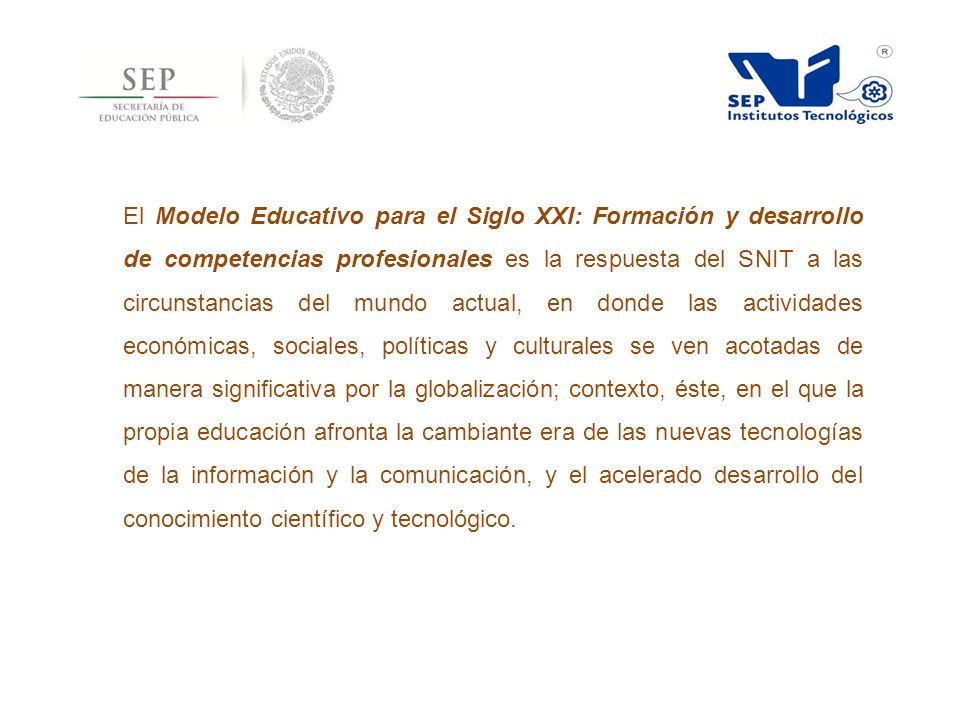 El Modelo Educativo para el Siglo XXI: Formación y desarrollo de competencias profesionales es la respuesta del SNIT a las circunstancias del mundo actual, en donde las actividades económicas, sociales, políticas y culturales se ven acotadas de manera significativa por la globalización; contexto, éste, en el que la propia educación afronta la cambiante era de las nuevas tecnologías de la información y la comunicación, y el acelerado desarrollo del conocimiento científico y tecnológico.