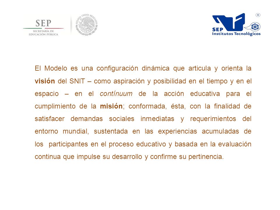 El Modelo es una configuración dinámica que articula y orienta la visión del SNIT – como aspiración y posibilidad en el tiempo y en el espacio – en el contínuum de la acción educativa para el cumplimiento de la misión; conformada, ésta, con la finalidad de satisfacer demandas sociales inmediatas y requerimientos del entorno mundial, sustentada en las experiencias acumuladas de los participantes en el proceso educativo y basada en la evaluación continua que impulse su desarrollo y confirme su pertinencia.