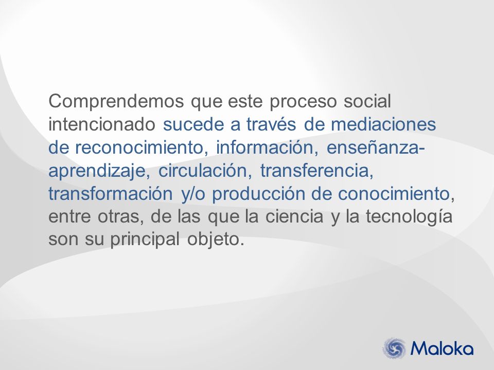 Comprendemos que este proceso social intencionado sucede a través de mediaciones de reconocimiento, información, enseñanza-aprendizaje, circulación, transferencia, transformación y/o producción de conocimiento, entre otras, de las que la ciencia y la tecnología son su principal objeto.