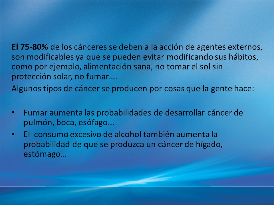 El 75-80% de los cánceres se deben a la acción de agentes externos, son modificables ya que se pueden evitar modificando sus hábitos, como por ejemplo, alimentación sana, no tomar el sol sin protección solar, no fumar….