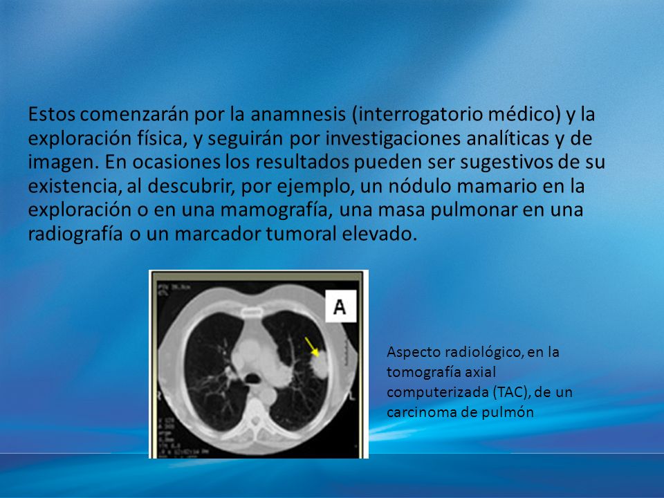Estos comenzarán por la anamnesis (interrogatorio médico) y la exploración física, y seguirán por investigaciones analíticas y de imagen. En ocasiones los resultados pueden ser sugestivos de su existencia, al descubrir, por ejemplo, un nódulo mamario en la exploración o en una mamografía, una masa pulmonar en una radiografía o un marcador tumoral elevado.