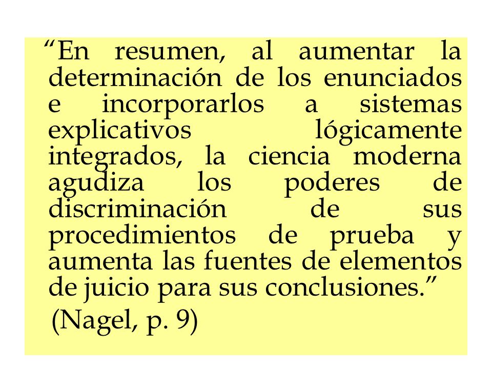 En resumen, al aumentar la determinación de los enunciados e incorporarlos a sistemas explicativos lógicamente integrados, la ciencia moderna agudiza los poderes de discriminación de sus procedimientos de prueba y aumenta las fuentes de elementos de juicio para sus conclusiones.