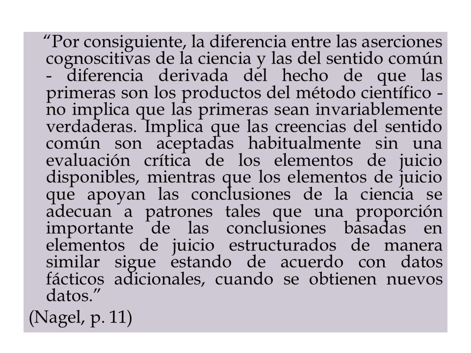 Por consiguiente, la diferencia entre las aserciones cognoscitivas de la ciencia y las del sentido común - diferencia derivada del hecho de que las primeras son los productos del método científico - no implica que las primeras sean invariablemente verdaderas. Implica que las creencias del sentido común son aceptadas habitualmente sin una evaluación crítica de los elementos de juicio disponibles, mientras que los elementos de juicio que apoyan las conclusiones de la ciencia se adecuan a patrones tales que una proporción importante de las conclusiones basadas en elementos de juicio estructurados de manera similar sigue estando de acuerdo con datos fácticos adicionales, cuando se obtienen nuevos datos.
