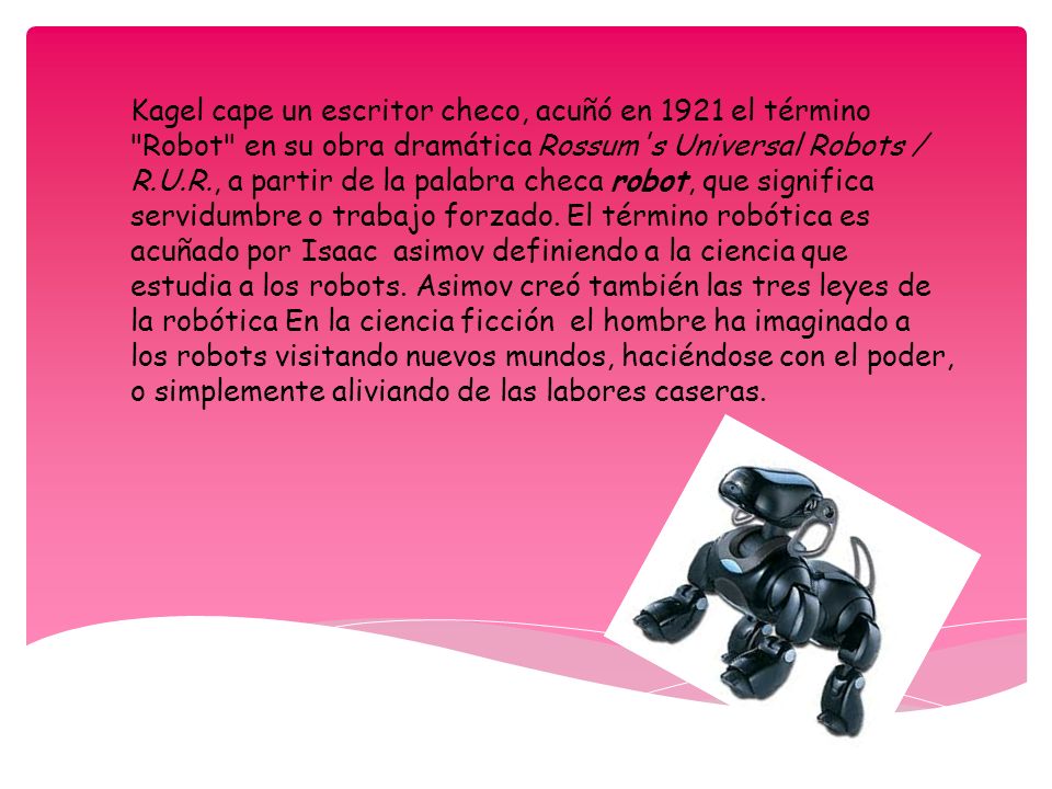 Kagel cape un escritor checo, acuñó en 1921 el término Robot en su obra dramática Rossum s Universal Robots / R.U.R., a partir de la palabra checa robot, que significa servidumbre o trabajo forzado.