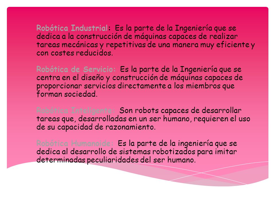 Robótica Industrial: Es la parte de la Ingeniería que se dedica a la construcción de máquinas capaces de realizar tareas mecánicas y repetitivas de una manera muy eficiente y con costes reducidos. Robótica de Servicio: Es la parte de la Ingeniería que se centra en el diseño y construcción de máquinas capaces de proporcionar servicios directamente a los miembros que forman sociedad. Robótica Inteligente: Son robots capaces de desarrollar tareas que, desarrolladas en un ser humano, requieren el uso de su capacidad de razonamiento. Robótica Humanoide: Es la parte de la ingeniería que se dedica al desarrollo de sistemas robotizados para imitar determinadas peculiaridades del ser humano.