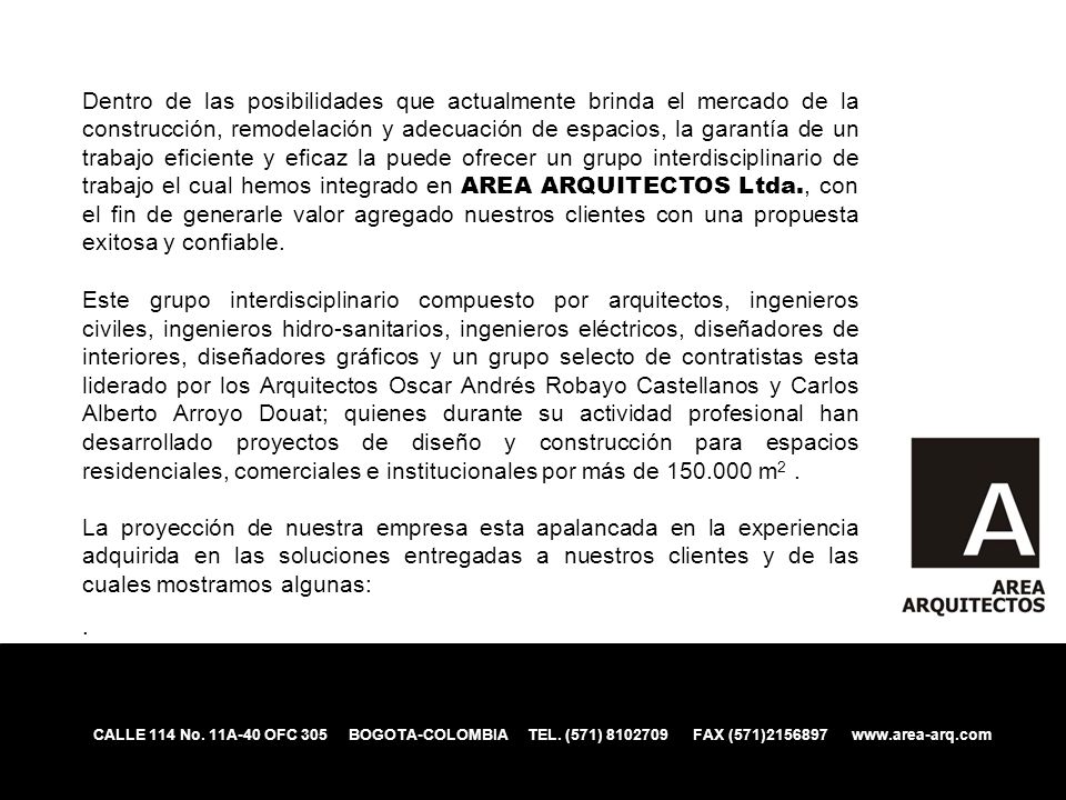 Dentro de las posibilidades que actualmente brinda el mercado de la construcción, remodelación y adecuación de espacios, la garantía de un trabajo eficiente y eficaz la puede ofrecer un grupo interdisciplinario de trabajo el cual hemos integrado en AREA ARQUITECTOS Ltda., con el fin de generarle valor agregado nuestros clientes con una propuesta exitosa y confiable.