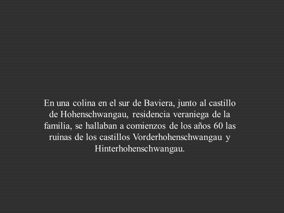En una colina en el sur de Baviera, junto al castillo de Hohenschwangau, residencia veraniega de la familia, se hallaban a comienzos de los años 60 las ruinas de los castillos Vorderhohenschwangau y Hinterhohenschwangau.