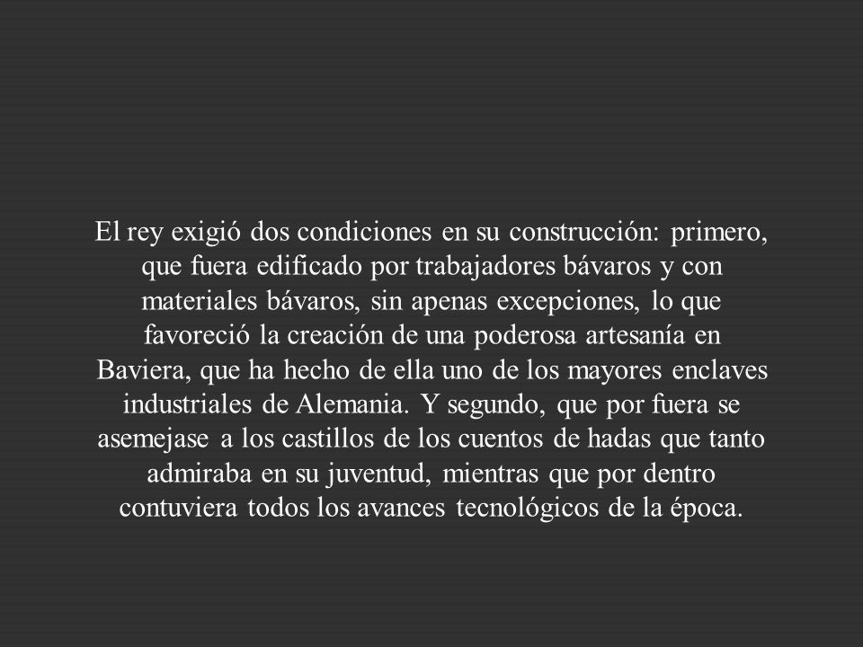 El rey exigió dos condiciones en su construcción: primero, que fuera edificado por trabajadores bávaros y con materiales bávaros, sin apenas excepciones, lo que favoreció la creación de una poderosa artesanía en Baviera, que ha hecho de ella uno de los mayores enclaves industriales de Alemania.